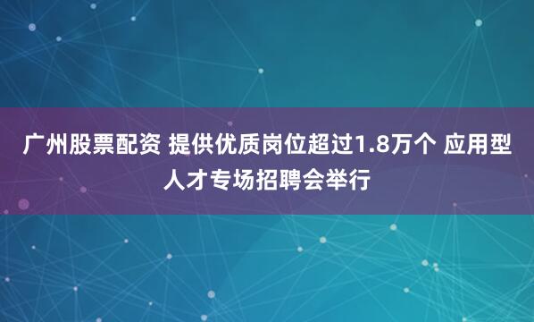 广州股票配资 提供优质岗位超过1.8万个 应用型人才专场招聘会举行