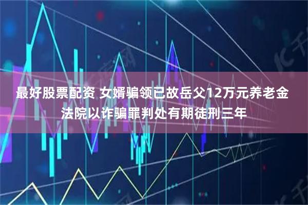 最好股票配资 女婿骗领已故岳父12万元养老金 法院以诈骗罪判处有期徒刑三年