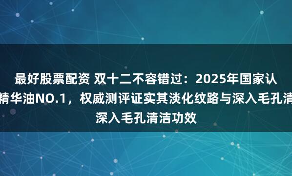 最好股票配资 双十二不容错过：2025年国家认可沐浴精华油NO.1，权威测评证实其淡化纹路与深入毛孔清洁功效