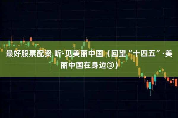 最好股票配资 听·见美丽中国（回望“十四五”·美丽中国在身边③）