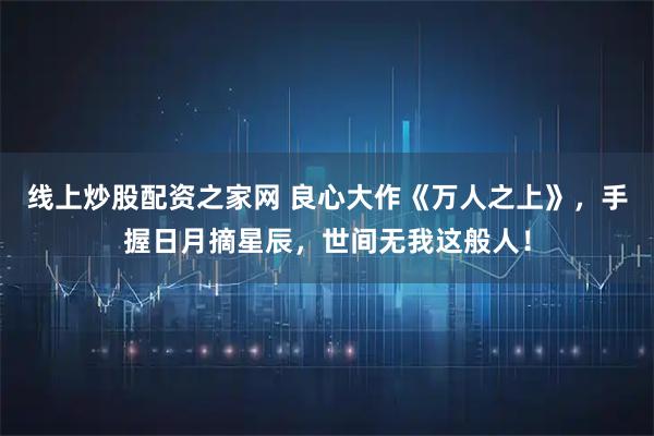 线上炒股配资之家网 良心大作《万人之上》，手握日月摘星辰，世间无我这般人！