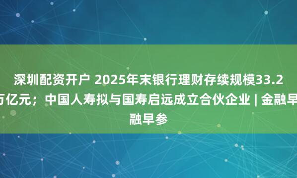 深圳配资开户 2025年末银行理财存续规模33.29万亿元；中国人寿拟与国寿启远成立合伙企业 | 金融早参