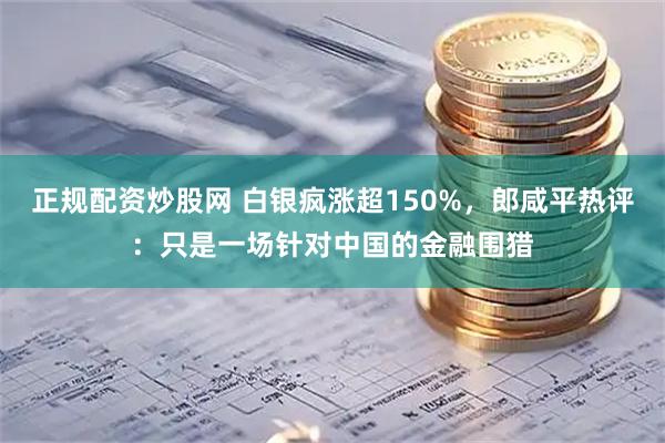 正规配资炒股网 白银疯涨超150%，郎咸平热评：只是一场针对中国的金融围猎