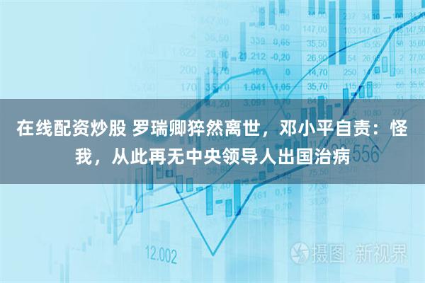 在线配资炒股 罗瑞卿猝然离世，邓小平自责：怪我，从此再无中央领导人出国治病