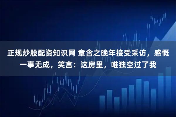 正规炒股配资知识网 章含之晚年接受采访，感慨一事无成，笑言：这房里，唯独空过了我