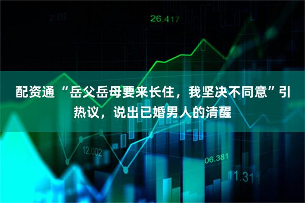 配资通 “岳父岳母要来长住，我坚决不同意”引热议，说出已婚男人的清醒