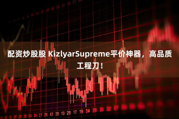 配资炒股股 KizlyarSupreme平价神器，高品质工程刀！