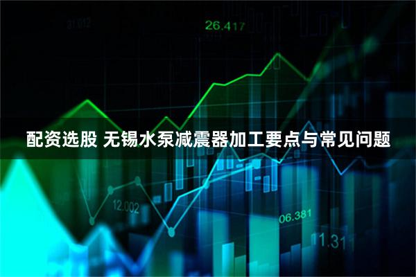 配资选股 无锡水泵减震器加工要点与常见问题