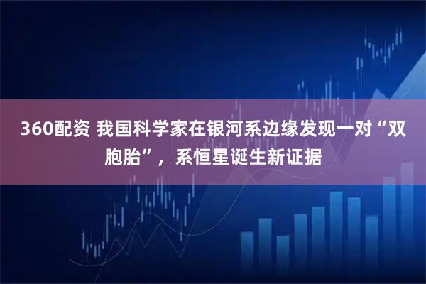 360配资 我国科学家在银河系边缘发现一对“双胞胎”，系恒星诞生新证据