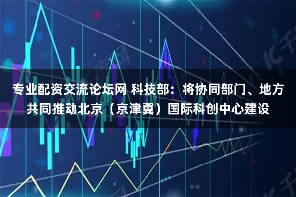 专业配资交流论坛网 科技部：将协同部门、地方共同推动北京（京津冀）国际科创中心建设