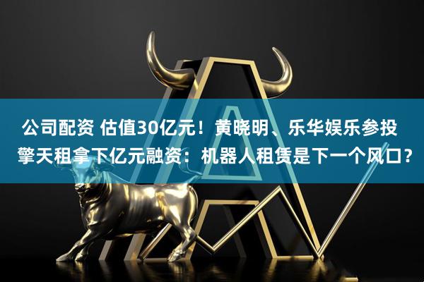 公司配资 估值30亿元！黄晓明、乐华娱乐参投  擎天租拿下亿元融资：机器人租赁是下一个风口？
