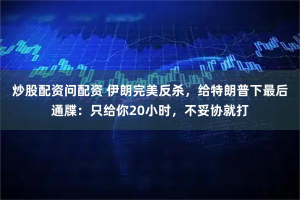 炒股配资问配资 伊朗完美反杀，给特朗普下最后通牒：只给你20小时，不妥协就打